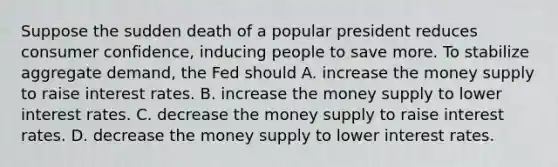 Suppose the sudden death of a popular president reduces consumer confidence, inducing people to save more. To stabilize aggregate demand, the Fed should A. increase the money supply to raise interest rates. B. increase the money supply to lower interest rates. C. decrease the money supply to raise interest rates. D. decrease the money supply to lower interest rates.