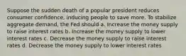 Suppose the sudden death of a popular president reduces consumer confidence, inducing people to save more. To stabilize aggregate demand, the Fed should a. Increase the money supply to raise interest rates b. Increase the money supply to lower interest rates c. Decrease the money supply to raise interest rates d. Decrease the money supply to lower interest rates