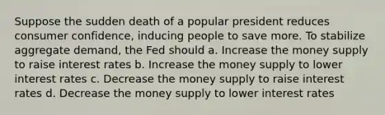 Suppose the sudden death of a popular president reduces consumer confidence, inducing people to save more. To stabilize aggregate demand, the Fed should a. Increase the money supply to raise interest rates b. Increase the money supply to lower interest rates c. Decrease the money supply to raise interest rates d. Decrease the money supply to lower interest rates