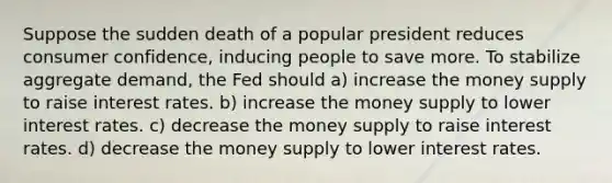 Suppose the sudden death of a popular president reduces consumer confidence, inducing people to save more. To stabilize aggregate demand, the Fed should a) increase the money supply to raise interest rates. b) increase the money supply to lower interest rates. c) decrease the money supply to raise interest rates. d) decrease the money supply to lower interest rates.