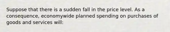 Suppose that there is a sudden fall in the price level. As a consequence, economywide planned spending on purchases of goods and services will: