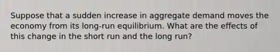 Suppose that a sudden increase in aggregate demand moves the economy from its long-run equilibrium. What are the effects of this change in the short run and the long run?