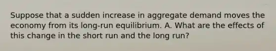 Suppose that a sudden increase in aggregate demand moves the economy from its long-run equilibrium. A. What are the effects of this change in the short run and the long run?