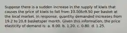 Suppose there is a sudden increase in the supply of kiwis that causes the price of kiwis to fall from 10.50 to9.50 per basket at the local market. In response, quantity demanded increases from 19.2 to 20.8 basketsper month. Given this information, the price elasticity of demand is: a. 8.00. b. 1.20. c. 0.80. d. 1.25.