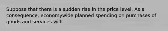 Suppose that there is a sudden rise in the price level. As a consequence, economywide planned spending on purchases of goods and services will: