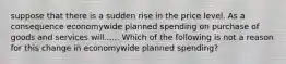 suppose that there is a sudden rise in the price level. As a consequence economywide planned spending on purchase of goods and services will...... Which of the following is not a reason for this change in economywide planned​ spending?