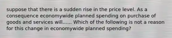 suppose that there is a sudden rise in the price level. As a consequence economywide planned spending on purchase of goods and services will...... Which of the following is not a reason for this change in economywide planned​ spending?