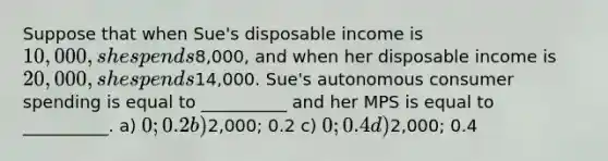 Suppose that when Sue's disposable income is 10,000, she spends8,000, and when her disposable income is 20,000, she spends14,000. Sue's autonomous consumer spending is equal to __________ and her MPS is equal to __________. a) 0; 0.2 b)2,000; 0.2 c) 0; 0.4 d)2,000; 0.4