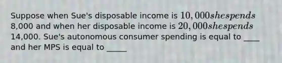 Suppose when Sue's disposable income is 10,000 she spends8,000 and when her disposable income is 20,000 she spends14,000. Sue's autonomous consumer spending is equal to ____ and her MPS is equal to _____