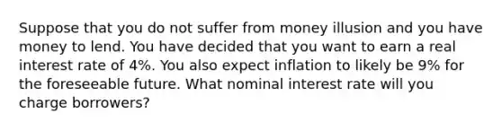 Suppose that you do not suffer from money illusion and you have money to lend. You have decided that you want to earn a <a href='https://www.questionai.com/knowledge/ksNtEtaHnc-real-interest-rate' class='anchor-knowledge'>real interest rate</a> of 4%. You also expect inflation to likely be 9% for the foreseeable future. What <a href='https://www.questionai.com/knowledge/k49yumn8ck-nominal-interest-rate' class='anchor-knowledge'>nominal interest rate</a> will you charge borrowers?