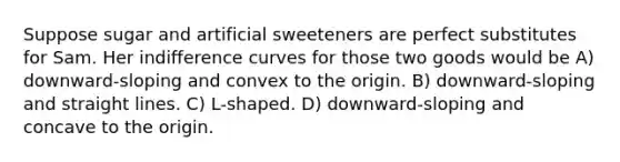 Suppose sugar and artificial sweeteners are perfect substitutes for Sam. Her indifference curves for those two goods would be A) downward-sloping and convex to the origin. B) downward-sloping and straight lines. C) L-shaped. D) downward-sloping and concave to the origin.