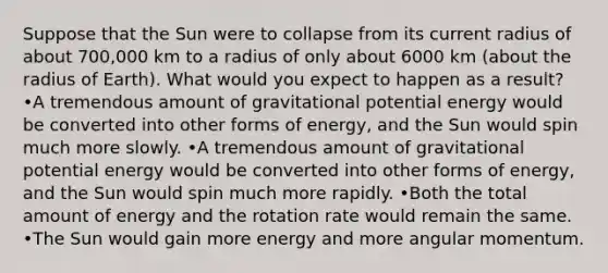 Suppose that the Sun were to collapse from its current radius of about 700,000 km to a radius of only about 6000 km (about the radius of Earth). What would you expect to happen as a result? •A tremendous amount of gravitational potential energy would be converted into other forms of energy, and the Sun would spin much more slowly. •A tremendous amount of gravitational potential energy would be converted into other forms of energy, and the Sun would spin much more rapidly. •Both the total amount of energy and the rotation rate would remain the same. •The Sun would gain more energy and more angular momentum.