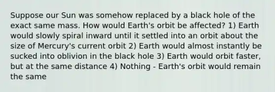 Suppose our Sun was somehow replaced by a black hole of the exact same mass. How would Earth's orbit be affected? 1) Earth would slowly spiral inward until it settled into an orbit about the size of Mercury's current orbit 2) Earth would almost instantly be sucked into oblivion in the black hole 3) Earth would orbit faster, but at the same distance 4) Nothing - Earth's orbit would remain the same