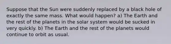 Suppose that the Sun were suddenly replaced by a black hole of exactly the same mass. What would happen? a) The Earth and the rest of the planets in the solar system would be sucked in very quickly. b) The Earth and the rest of the planets would continue to orbit as usual.