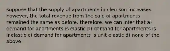 suppose that the supply of apartments in clemson increases. however, the total revenue from the sale of apartments remained the same as before. therefore, we can infer that a) demand for apartments is elastic b) demand for apartments is inelastic c) demand for apartments is unit elastic d) none of the above