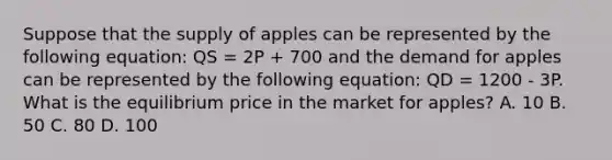 Suppose that the supply of apples can be represented by the following equation: QS = 2P + 700 and the demand for apples can be represented by the following equation: QD = 1200 - 3P. What is the equilibrium price in the market for apples? A. 10 B. 50 C. 80 D. 100