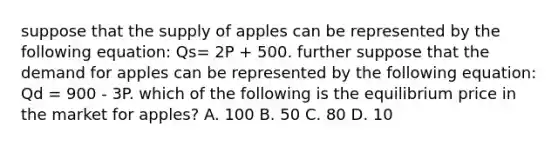 suppose that the supply of apples can be represented by the following equation: Qs= 2P + 500. further suppose that the demand for apples can be represented by the following equation: Qd = 900 - 3P. which of the following is the equilibrium price in the market for apples? A. 100 B. 50 C. 80 D. 10