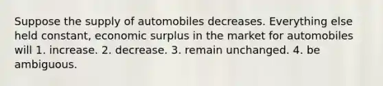 Suppose the supply of automobiles decreases. Everything else held constant, economic surplus in the market for automobiles will 1. increase. 2. decrease. 3. remain unchanged. 4. be ambiguous.