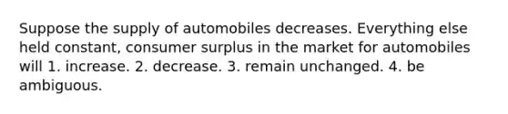 Suppose the supply of automobiles decreases. Everything else held constant, consumer surplus in the market for automobiles will 1. increase. 2. decrease. 3. remain unchanged. 4. be ambiguous.