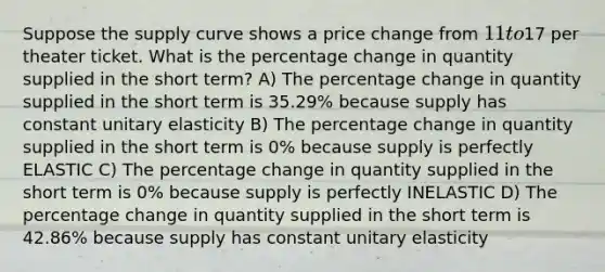 Suppose the supply curve shows a price change from 11 to17 per theater ticket. What is the percentage change in quantity supplied in the short term? A) The percentage change in quantity supplied in the short term is 35.29% because supply has constant unitary elasticity B) The percentage change in quantity supplied in the short term is 0% because supply is perfectly ELASTIC C) The percentage change in quantity supplied in the short term is 0% because supply is perfectly INELASTIC D) The percentage change in quantity supplied in the short term is 42.86% because supply has constant unitary elasticity