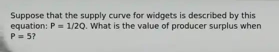 Suppose that the supply curve for widgets is described by this equation: P = 1/2Q. What is the value of producer surplus when P = 5?