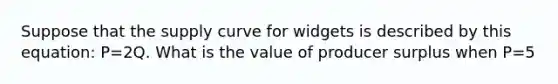 Suppose that the supply curve for widgets is described by this equation: P=2Q. What is the value of producer surplus when P=5