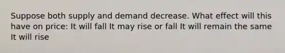 Suppose both supply and demand decrease. What effect will this have on price: It will fall It may rise or fall It will remain the same It will rise