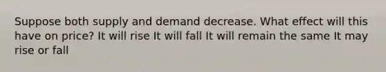 Suppose both supply and demand decrease. What effect will this have on price? It will rise It will fall It will remain the same It may rise or fall