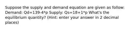 Suppose the supply and demand equation are given as follow: Demand: Qd=139-4*p Supply: Qs=18+1*p What's the equilibrium quantity? (Hint: enter your answer in 2 decimal places)