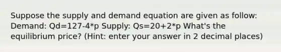 Suppose the supply and demand equation are given as follow: Demand: Qd=127-4*p Supply: Qs=20+2*p What's the equilibrium price? (Hint: enter your answer in 2 decimal places)