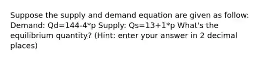 Suppose the supply and demand equation are given as follow: Demand: Qd=144-4*p Supply: Qs=13+1*p What's the equilibrium quantity? (Hint: enter your answer in 2 decimal places)