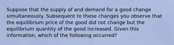 Suppose that the supply of and demand for a good change simultaneously. Subsequent to these changes you observe that the equilibrium price of the good did not change but the equilibrium quantity of the good increased. Given this information, which of the following occurred?