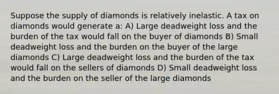 Suppose the supply of diamonds is relatively inelastic. A tax on diamonds would generate a: A) Large deadweight loss and the burden of the tax would fall on the buyer of diamonds B) Small deadweight loss and the burden on the buyer of the large diamonds C) Large deadweight loss and the burden of the tax would fall on the sellers of diamonds D) Small deadweight loss and the burden on the seller of the large diamonds