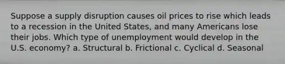 Suppose a supply disruption causes oil prices to rise which leads to a recession in the United States, and many Americans lose their jobs. Which type of unemployment would develop in the U.S. economy? a. Structural b. Frictional c. Cyclical d. Seasonal