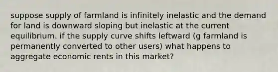 suppose supply of farmland is infinitely inelastic and the demand for land is downward sloping but inelastic at the current equilibrium. if the supply curve shifts leftward (g farmland is permanently converted to other users) what happens to aggregate economic rents in this market?