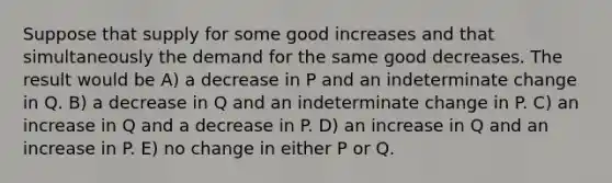 Suppose that supply for some good increases and that simultaneously the demand for the same good decreases. The result would be A) a decrease in P and an indeterminate change in Q. B) a decrease in Q and an indeterminate change in P. C) an increase in Q and a decrease in P. D) an increase in Q and an increase in P. E) no change in either P or Q.