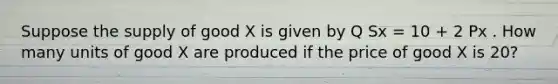 Suppose the supply of good X is given by Q Sx = 10 + 2 Px . How many units of good X are produced if the price of good X is 20?