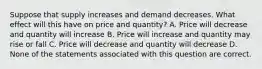 Suppose that supply increases and demand decreases. What effect will this have on price and quantity? A. Price will decrease and quantity will increase B. Price will increase and quantity may rise or fall C. Price will decrease and quantity will decrease D. None of the statements associated with this question are correct.