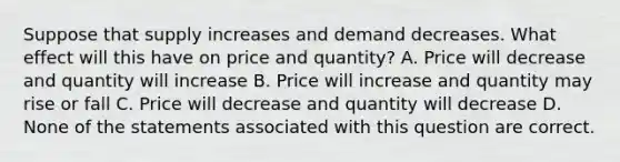 Suppose that supply increases and demand decreases. What effect will this have on price and quantity? A. Price will decrease and quantity will increase B. Price will increase and quantity may rise or fall C. Price will decrease and quantity will decrease D. None of the statements associated with this question are correct.