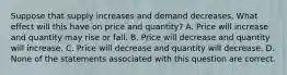 Suppose that supply increases and demand decreases. What effect will this have on price and quantity? A. Price will increase and quantity may rise or fall. B. Price will decrease and quantity will increase. C. Price will decrease and quantity will decrease. D. None of the statements associated with this question are correct.