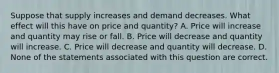 Suppose that supply increases and demand decreases. What effect will this have on price and quantity? A. Price will increase and quantity may rise or fall. B. Price will decrease and quantity will increase. C. Price will decrease and quantity will decrease. D. None of the statements associated with this question are correct.