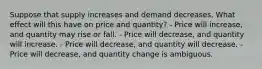 Suppose that supply increases and demand decreases. What effect will this have on price and quantity? - Price will increase, and quantity may rise or fall. - Price will decrease, and quantity will increase. - Price will decrease, and quantity will decrease. - Price will decrease, and quantity change is ambiguous.