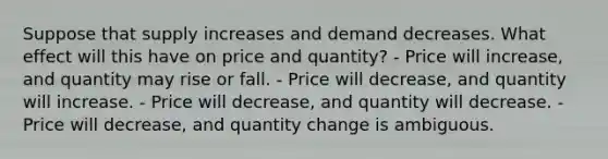 Suppose that supply increases and demand decreases. What effect will this have on price and quantity? - Price will increase, and quantity may rise or fall. - Price will decrease, and quantity will increase. - Price will decrease, and quantity will decrease. - Price will decrease, and quantity change is ambiguous.