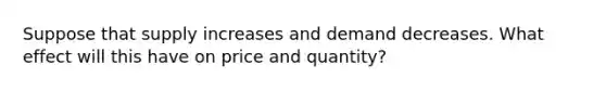 Suppose that supply increases and demand decreases. What effect will this have on price and quantity?