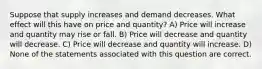 Suppose that supply increases and demand decreases. What effect will this have on price and quantity? A) Price will increase and quantity may rise or fall. B) Price will decrease and quantity will decrease. C) Price will decrease and quantity will increase. D) None of the statements associated with this question are correct.