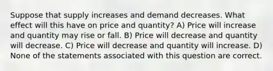 Suppose that supply increases and demand decreases. What effect will this have on price and quantity? A) Price will increase and quantity may rise or fall. B) Price will decrease and quantity will decrease. C) Price will decrease and quantity will increase. D) None of the statements associated with this question are correct.