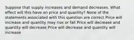 Suppose that supply increases and demand decreases. What effect will this have on price and quantity? None of the statements associated with this question are correct Price will increase and quantity may rise or fall Price will decrease and quantity will decrease Price will decrease and quantity will increase