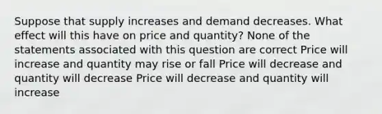 Suppose that supply increases and demand decreases. What effect will this have on price and quantity? None of the statements associated with this question are correct Price will increase and quantity may rise or fall Price will decrease and quantity will decrease Price will decrease and quantity will increase