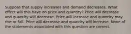 Suppose that supply increases and demand decreases. What effect will this have on price and quantity? Price will decrease and quantity will decrease. Price will increase and quantity may rise or fall. Price will decrease and quantity will increase. None of the statements associated with this question are correct.