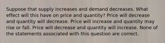 Suppose that supply increases and demand decreases. What effect will this have on price and quantity? Price will decrease and quantity will decrease. Price will increase and quantity may rise or fall. Price will decrease and quantity will increase. None of the statements associated with this question are correct.